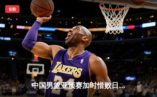 中国男篮亚预赛加时惜败日本 胡金秋空砍23分难救主